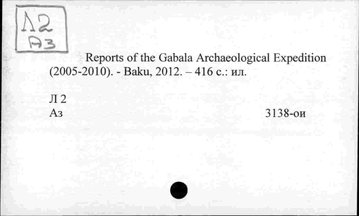 ﻿1\2
P» З
Reports of the Gabala Archaeological Expedition (2005-2010). - Baku, 2012. - 416 с.: ил.
Л2
Аз
3138-ои